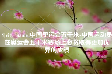 广饶中国奥运会五千米-中国运动员在奥运会五千米赛场上必将取得更加优异的成绩