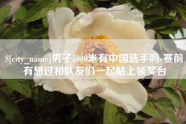 广饶男子5000米有中国选手吗-赛前有想过和队友们一起站上领奖台