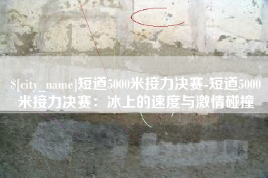 广饶短道5000米接力决赛-短道5000米接力决赛：冰上的速度与激情碰撞