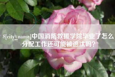 广饶中国消防救援学院毕业了怎么分配工作还可能被逃汰吗？