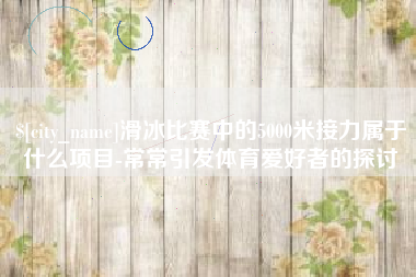 广饶滑冰比赛中的5000米接力属于什么项目-常常引发体育爱好者的探讨