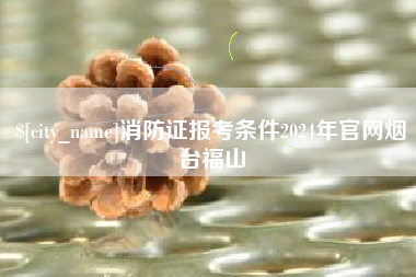 广饶消防证报考条件2024年官网烟台福山